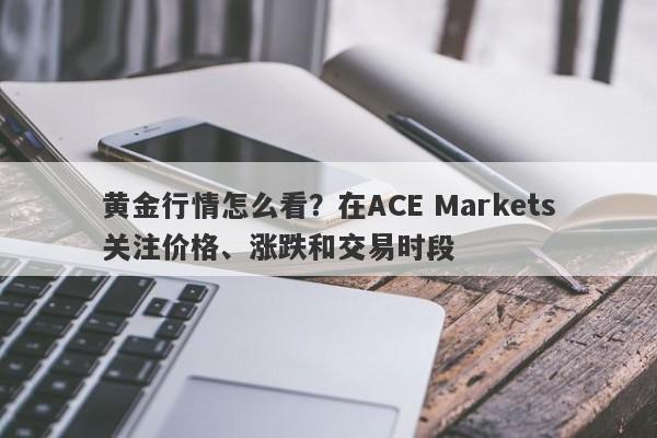 黄金行情怎么看?在ACE Markets关注价格、涨跌和交易时段