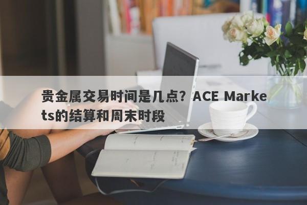 贵金属交易时间是几点？ACE Markets的结算和周末时段