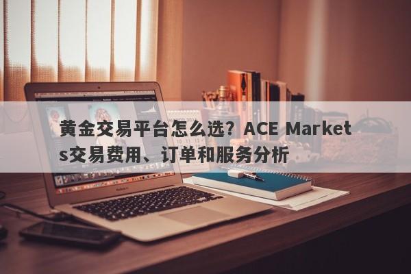 黄金交易平台怎么选？ACE Markets交易费用、订单和服务分析