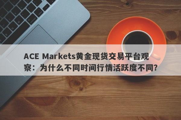 ACE Markets黄金现货交易平台观察：为什么不同时间行情活跃度不同？