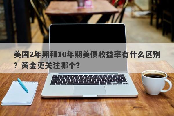 美国2年期和10年期美债收益率有什么区别？黄金更关注哪个？