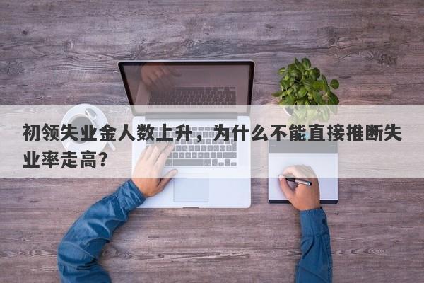 初领失业金人数上升，为什么不能直接推断失业率走高？