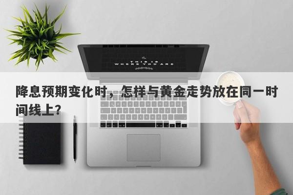 降息预期变化时，怎样与黄金走势放在同一时间线上？