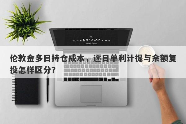 伦敦金多日持仓成本,逐日单利计提与余额复投怎样区分?